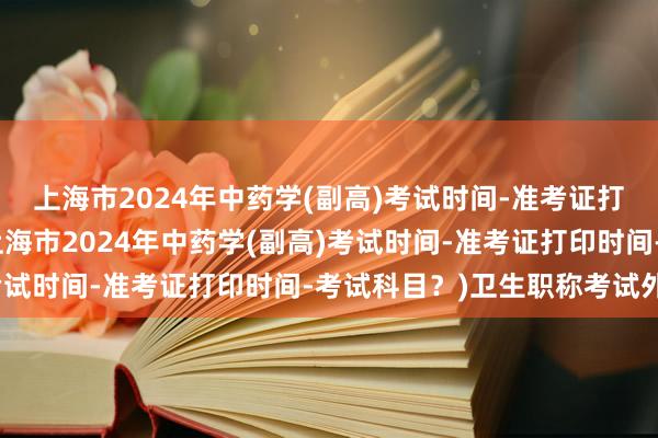 上海市2024年中药学(副高)考试时间-准考证打印时间-考试科目？(上海市2024年中药学(副高)考试时间-准考证打印时间-考试科目？)卫生职称考试外省