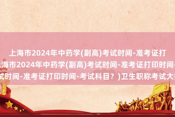 上海市2024年中药学(副高)考试时间-准考证打印时间-考试科目？(上海市2024年中药学(副高)考试时间-准考证打印时间-考试科目？)卫生职称考试大揭秘