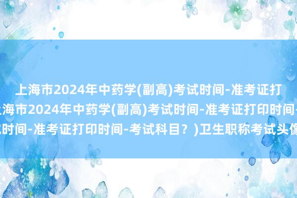 上海市2024年中药学(副高)考试时间-准考证打印时间-考试科目？(上海市2024年中药学(副高)考试时间-准考证打印时间-考试科目？)卫生职称考试头像情侣