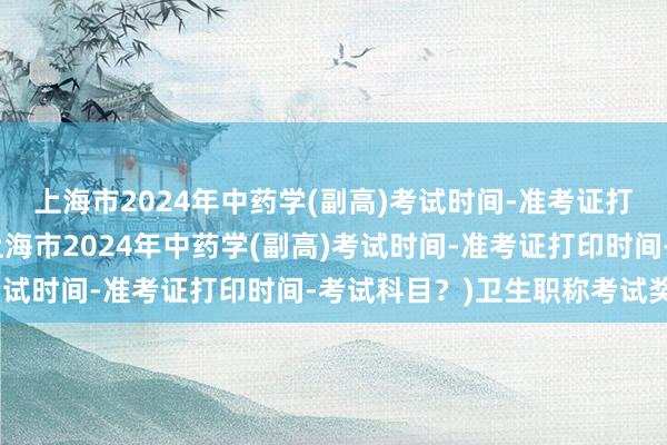 上海市2024年中药学(副高)考试时间-准考证打印时间-考试科目？(上海市2024年中药学(副高)考试时间-准考证打印时间-考试科目？)卫生职称考试奖金