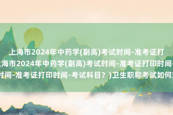 上海市2024年中药学(副高)考试时间-准考证打印时间-考试科目？(上海市2024年中药学(副高)考试时间-准考证打印时间-考试科目？)卫生职称考试如何对答案