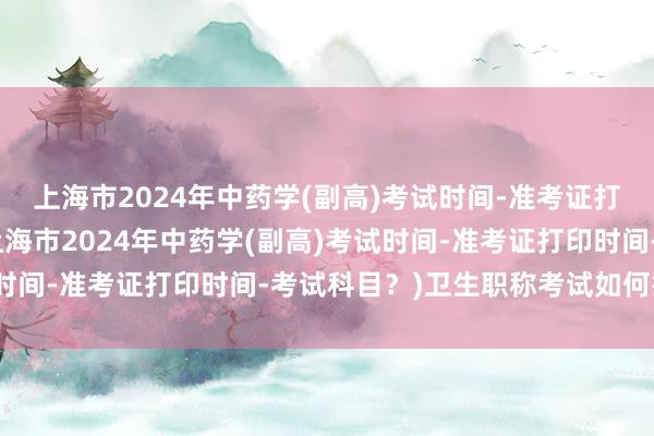 上海市2024年中药学(副高)考试时间-准考证打印时间-考试科目？(上海市2024年中药学(副高)考试时间-准考证打印时间-考试科目？)卫生职称考试如何报考的
