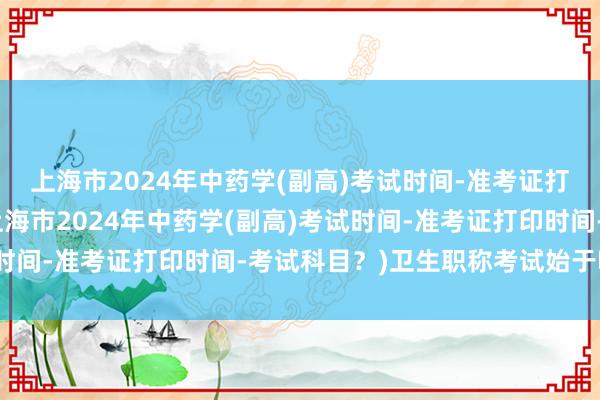 上海市2024年中药学(副高)考试时间-准考证打印时间-考试科目？(上海市2024年中药学(副高)考试时间-准考证打印时间-考试科目？)卫生职称考试始于哪一年