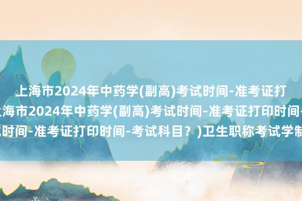 上海市2024年中药学(副高)考试时间-准考证打印时间-考试科目？(上海市2024年中药学(副高)考试时间-准考证打印时间-考试科目？)卫生职称考试学制问题