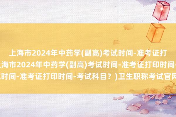 上海市2024年中药学(副高)考试时间-准考证打印时间-考试科目？(上海市2024年中药学(副高)考试时间-准考证打印时间-考试科目？)卫生职称考试官网报名