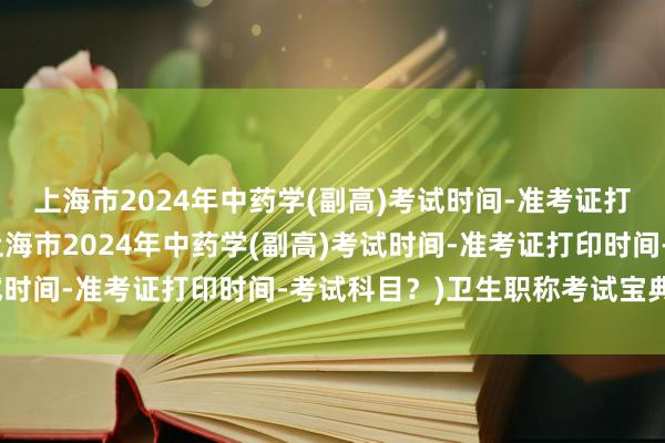 上海市2024年中药学(副高)考试时间-准考证打印时间-考试科目？(上海市2024年中药学(副高)考试时间-准考证打印时间-考试科目？)卫生职称考试宝典下载