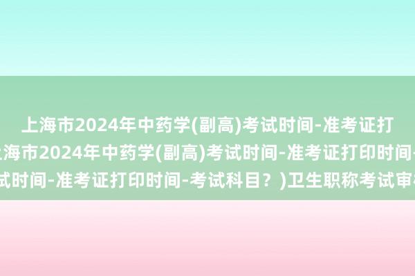 上海市2024年中药学(副高)考试时间-准考证打印时间-考试科目？(上海市2024年中药学(副高)考试时间-准考证打印时间-考试科目？)卫生职称考试审核严