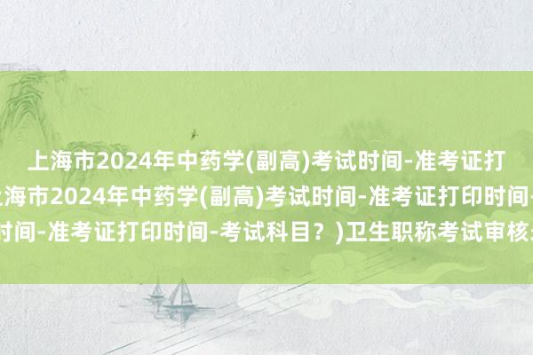 上海市2024年中药学(副高)考试时间-准考证打印时间-考试科目？(上海市2024年中药学(副高)考试时间-准考证打印时间-考试科目？)卫生职称考试审核未通过