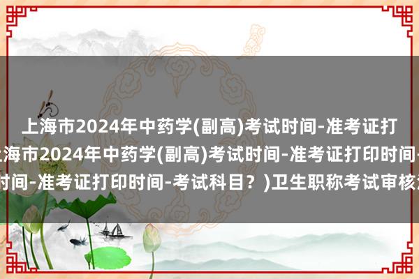 上海市2024年中药学(副高)考试时间-准考证打印时间-考试科目？(上海市2024年中药学(副高)考试时间-准考证打印时间-考试科目？)卫生职称考试审核没通过