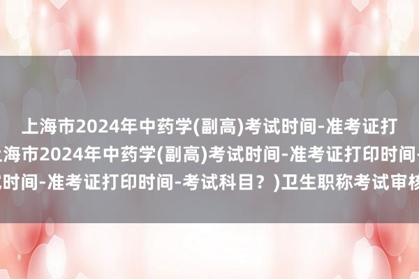 上海市2024年中药学(副高)考试时间-准考证打印时间-考试科目？(上海市2024年中药学(副高)考试时间-准考证打印时间-考试科目？)卫生职称考试审核部门