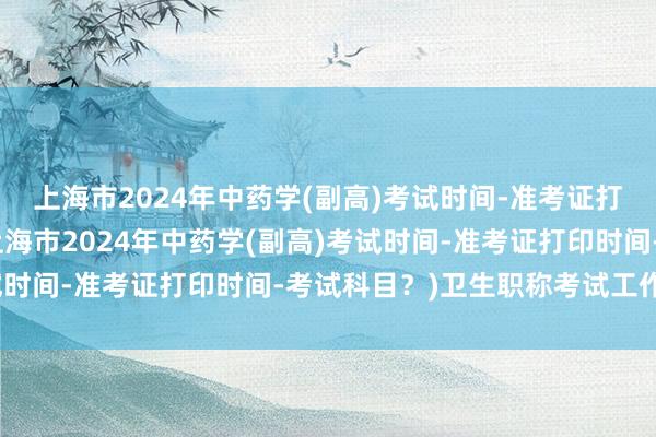上海市2024年中药学(副高)考试时间-准考证打印时间-考试科目？(上海市2024年中药学(副高)考试时间-准考证打印时间-考试科目？)卫生职称考试工作进度