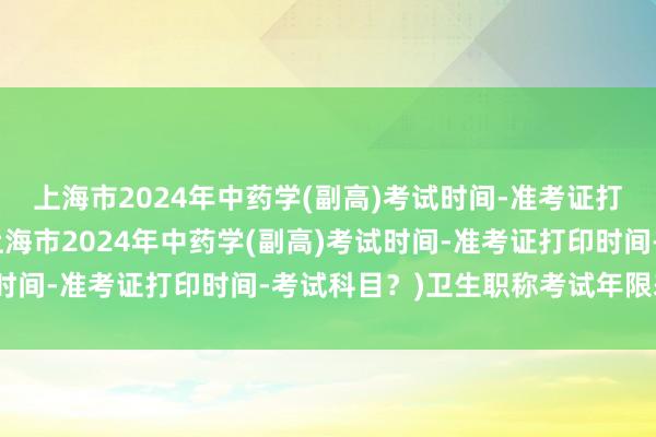 上海市2024年中药学(副高)考试时间-准考证打印时间-考试科目？(上海市2024年中药学(副高)考试时间-准考证打印时间-考试科目？)卫生职称考试年限差半年