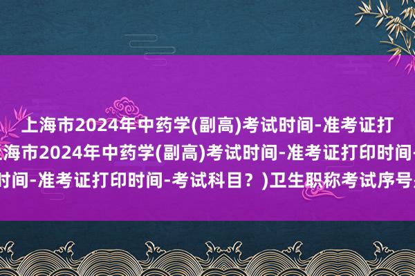 上海市2024年中药学(副高)考试时间-准考证打印时间-考试科目？(上海市2024年中药学(副高)考试时间-准考证打印时间-考试科目？)卫生职称考试序号是什么