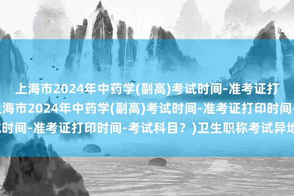 上海市2024年中药学(副高)考试时间-准考证打印时间-考试科目？(上海市2024年中药学(副高)考试时间-准考证打印时间-考试科目？)卫生职称考试异地评定