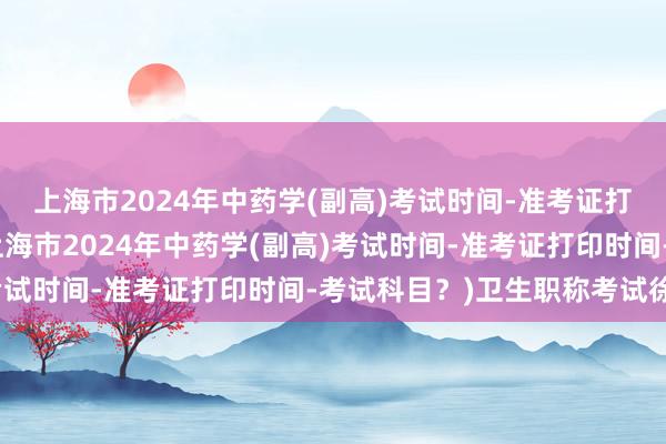 上海市2024年中药学(副高)考试时间-准考证打印时间-考试科目？(上海市2024年中药学(副高)考试时间-准考证打印时间-考试科目？)卫生职称考试徐州