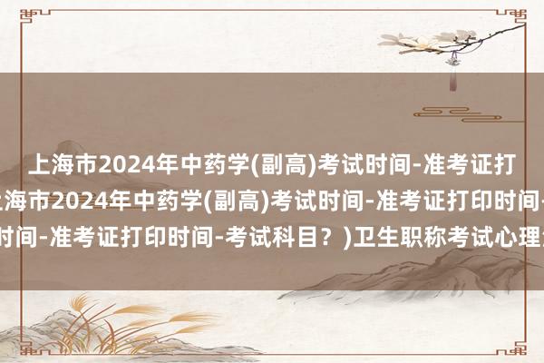 上海市2024年中药学(副高)考试时间-准考证打印时间-考试科目？(上海市2024年中药学(副高)考试时间-准考证打印时间-考试科目？)卫生职称考试心理治疗师