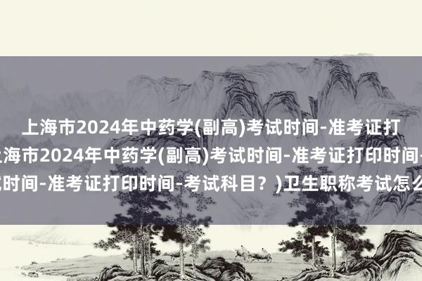 上海市2024年中药学(副高)考试时间-准考证打印时间-考试科目？(上海市2024年中药学(副高)考试时间-准考证打印时间-考试科目？)卫生职称考试怎么交费
