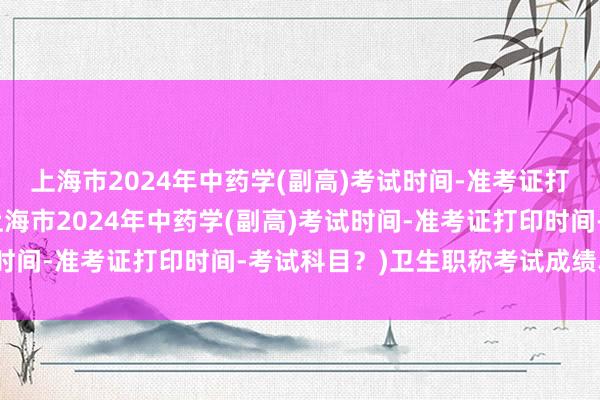 上海市2024年中药学(副高)考试时间-准考证打印时间-考试科目？(上海市2024年中药学(副高)考试时间-准考证打印时间-考试科目？)卫生职称考试成绩单查询