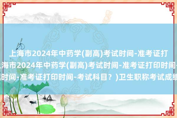 上海市2024年中药学(副高)考试时间-准考证打印时间-考试科目？(上海市2024年中药学(副高)考试时间-准考证打印时间-考试科目？)卫生职称考试成绩补考