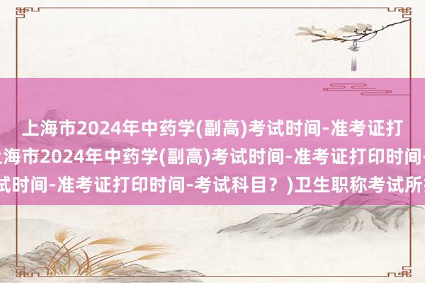 上海市2024年中药学(副高)考试时间-准考证打印时间-考试科目？(上海市2024年中药学(副高)考试时间-准考证打印时间-考试科目？)卫生职称考试所报名