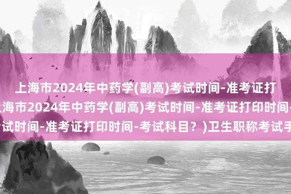 上海市2024年中药学(副高)考试时间-准考证打印时间-考试科目？(上海市2024年中药学(副高)考试时间-准考证打印时间-考试科目？)卫生职称考试手表