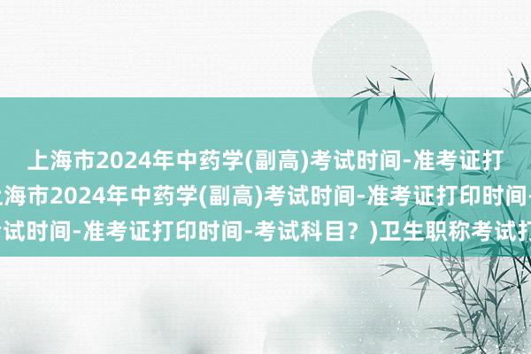 上海市2024年中药学(副高)考试时间-准考证打印时间-考试科目？(上海市2024年中药学(副高)考试时间-准考证打印时间-考试科目？)卫生职称考试打印