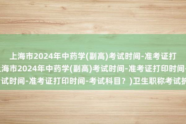 上海市2024年中药学(副高)考试时间-准考证打印时间-考试科目？(上海市2024年中药学(副高)考试时间-准考证打印时间-考试科目？)卫生职称考试护理