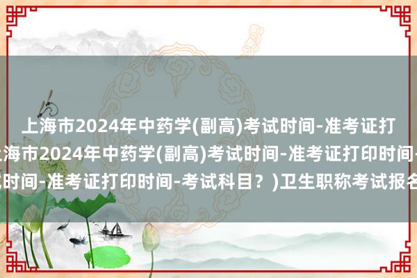 上海市2024年中药学(副高)考试时间-准考证打印时间-考试科目？(上海市2024年中药学(副高)考试时间-准考证打印时间-考试科目？)卫生职称考试报名须知