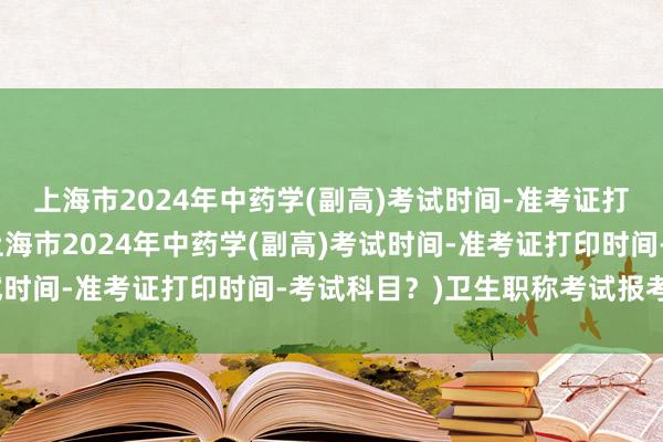 上海市2024年中药学(副高)考试时间-准考证打印时间-考试科目？(上海市2024年中药学(副高)考试时间-准考证打印时间-考试科目？)卫生职称考试报考时间