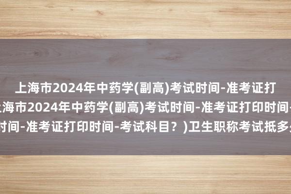 上海市2024年中药学(副高)考试时间-准考证打印时间-考试科目？(上海市2024年中药学(副高)考试时间-准考证打印时间-考试科目？)卫生职称考试抵多少学分