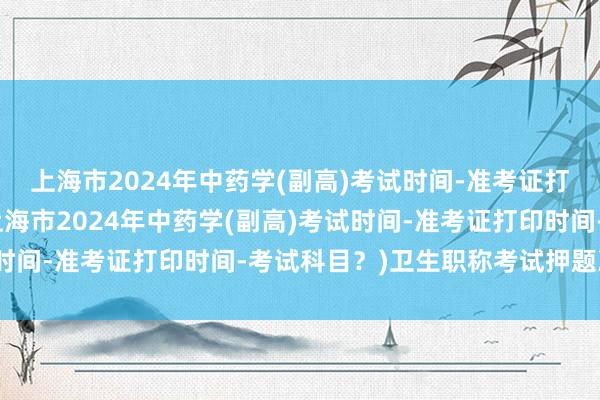 上海市2024年中药学(副高)考试时间-准考证打印时间-考试科目？(上海市2024年中药学(副高)考试时间-准考证打印时间-考试科目？)卫生职称考试押题准不准
