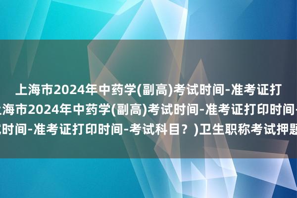 上海市2024年中药学(副高)考试时间-准考证打印时间-考试科目？(上海市2024年中药学(副高)考试时间-准考证打印时间-考试科目？)卫生职称考试押题药师