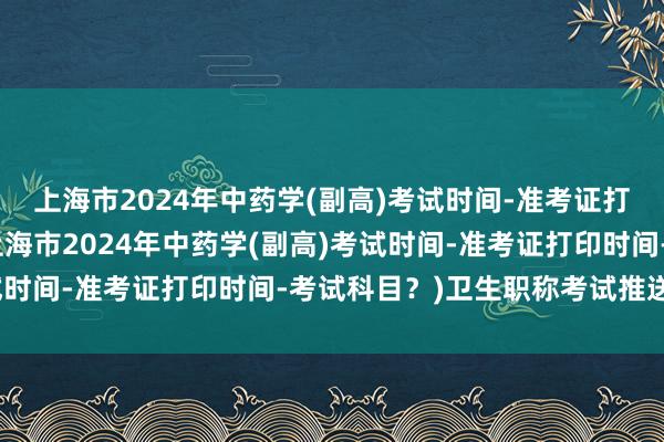 上海市2024年中药学(副高)考试时间-准考证打印时间-考试科目？(上海市2024年中药学(副高)考试时间-准考证打印时间-考试科目？)卫生职称考试推送成绩