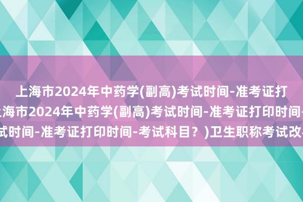 上海市2024年中药学(副高)考试时间-准考证打印时间-考试科目？(上海市2024年中药学(副高)考试时间-准考证打印时间-考试科目？)卫生职称考试改名后