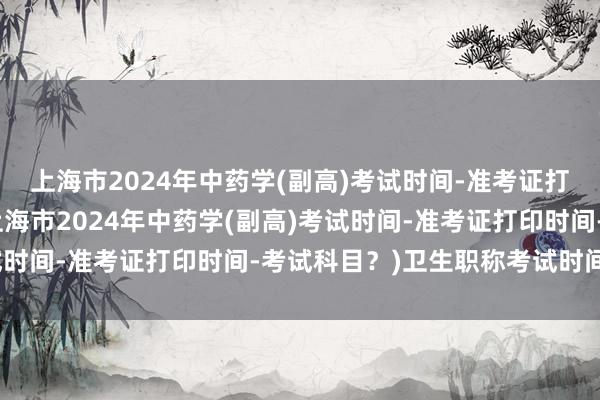 上海市2024年中药学(副高)考试时间-准考证打印时间-考试科目？(上海市2024年中药学(副高)考试时间-准考证打印时间-考试科目？)卫生职称考试时间提前