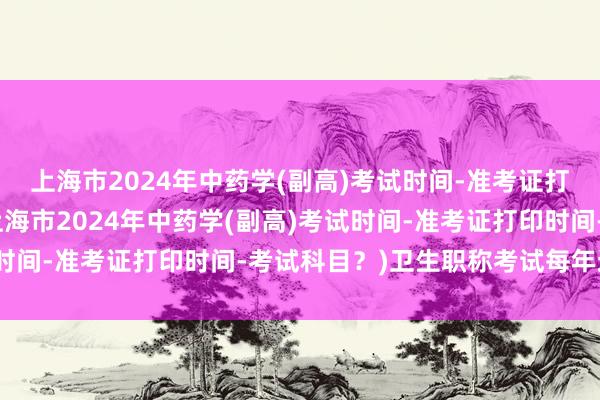 上海市2024年中药学(副高)考试时间-准考证打印时间-考试科目？(上海市2024年中药学(副高)考试时间-准考证打印时间-考试科目？)卫生职称考试每年通过率
