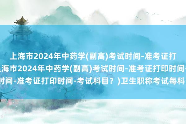 上海市2024年中药学(副高)考试时间-准考证打印时间-考试科目？(上海市2024年中药学(副高)考试时间-准考证打印时间-考试科目？)卫生职称考试每科多少题