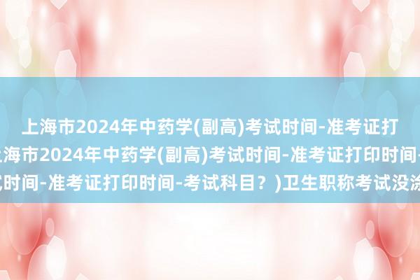 上海市2024年中药学(副高)考试时间-准考证打印时间-考试科目？(上海市2024年中药学(副高)考试时间-准考证打印时间-考试科目？)卫生职称考试没涂科目