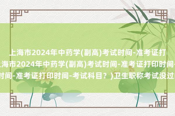 上海市2024年中药学(副高)考试时间-准考证打印时间-考试科目？(上海市2024年中药学(副高)考试时间-准考证打印时间-考试科目？)卫生职称考试没过的那门