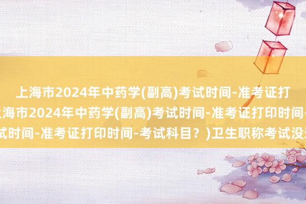上海市2024年中药学(副高)考试时间-准考证打印时间-考试科目？(上海市2024年中药学(副高)考试时间-准考证打印时间-考试科目？)卫生职称考试没通过