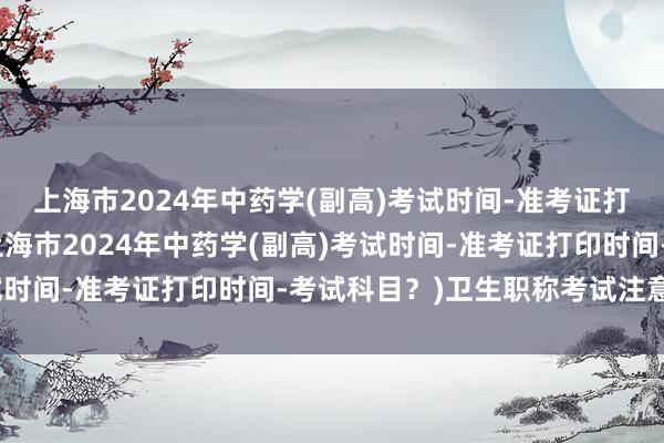 上海市2024年中药学(副高)考试时间-准考证打印时间-考试科目？(上海市2024年中药学(副高)考试时间-准考证打印时间-考试科目？)卫生职称考试注意事项