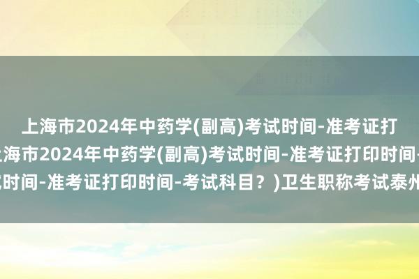 上海市2024年中药学(副高)考试时间-准考证打印时间-考试科目？(上海市2024年中药学(副高)考试时间-准考证打印时间-考试科目？)卫生职称考试泰州考点