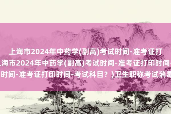 上海市2024年中药学(副高)考试时间-准考证打印时间-考试科目？(上海市2024年中药学(副高)考试时间-准考证打印时间-考试科目？)卫生职称考试消毒技术