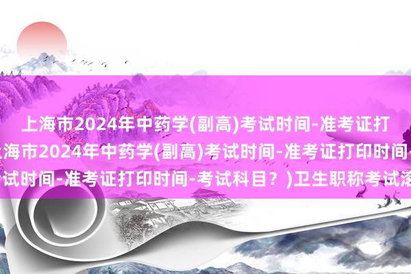 上海市2024年中药学(副高)考试时间-准考证打印时间-考试科目？(上海市2024年中药学(副高)考试时间-准考证打印时间-考试科目？)卫生职称考试滚动