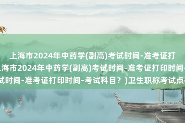 上海市2024年中药学(副高)考试时间-准考证打印时间-考试科目？(上海市2024年中药学(副高)考试时间-准考证打印时间-考试科目？)卫生职称考试点在哪