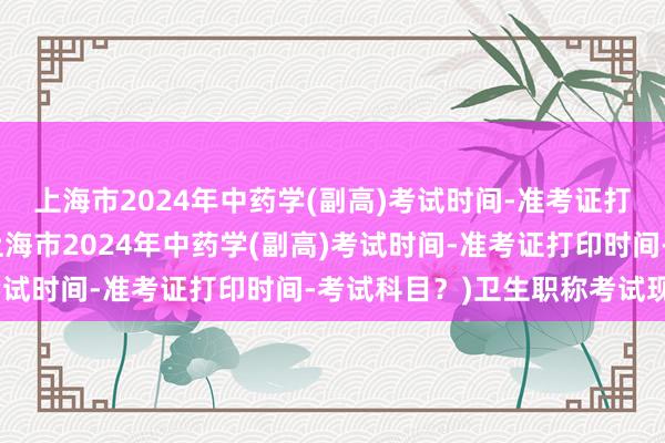 上海市2024年中药学(副高)考试时间-准考证打印时间-考试科目？(上海市2024年中药学(副高)考试时间-准考证打印时间-考试科目？)卫生职称考试现状