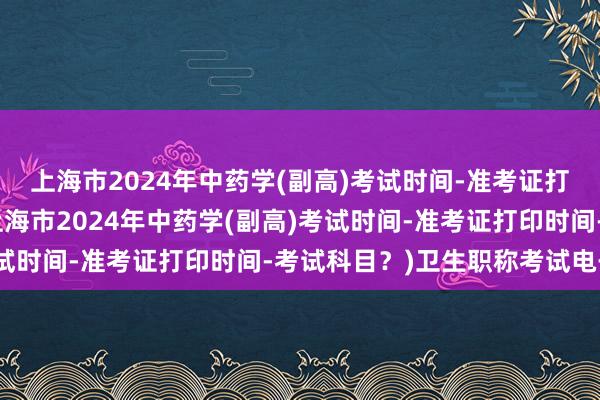 上海市2024年中药学(副高)考试时间-准考证打印时间-考试科目？(上海市2024年中药学(副高)考试时间-准考证打印时间-考试科目？)卫生职称考试电子书