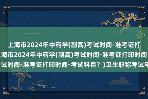 上海市2024年中药学(副高)考试时间-准考证打印时间-考试科目？(上海市2024年中药学(副高)考试时间-准考证打印时间-考试科目？)卫生职称考试电话