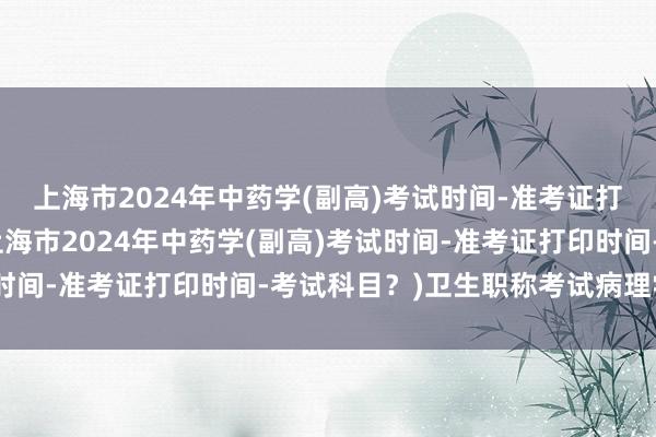上海市2024年中药学(副高)考试时间-准考证打印时间-考试科目？(上海市2024年中药学(副高)考试时间-准考证打印时间-考试科目？)卫生职称考试病理学技术