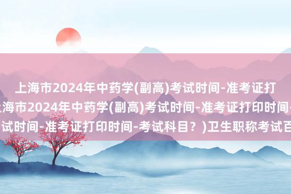 上海市2024年中药学(副高)考试时间-准考证打印时间-考试科目？(上海市2024年中药学(副高)考试时间-准考证打印时间-考试科目？)卫生职称考试百通